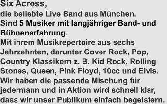 Six Across,  die beliebte Live Band aus München. Sind 5 Musiker mit langjähriger Band- und Bühnenerfahrung. Mit ihrem Musikrepertoire aus sechs Jahrzehnten, darunter Cover Rock, Pop, Country Klassikern z. B. Kid Rock, Rolling Stones, Queen, Pink Floyd, 10cc und Elvis. Wir haben die passende Mischung für jedermann und in Aktion wird schnell klar, dass wir unser Publikum einfach begeistern.