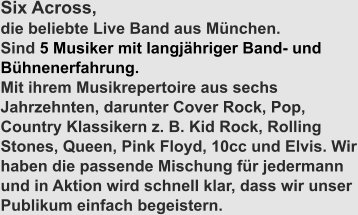 Six Across,  die beliebte Live Band aus München. Sind 5 Musiker mit langjähriger Band- und Bühnenerfahrung. Mit ihrem Musikrepertoire aus sechs Jahrzehnten, darunter Cover Rock, Pop, Country Klassikern z. B. Kid Rock, Rolling Stones, Queen, Pink Floyd, 10cc und Elvis. Wir haben die passende Mischung für jedermann und in Aktion wird schnell klar, dass wir unser Publikum einfach begeistern.